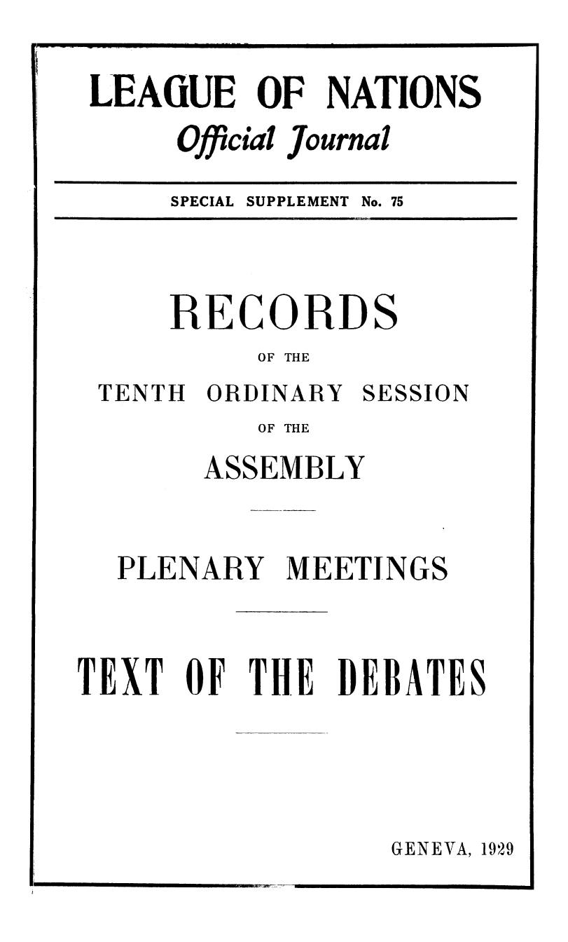 handle is hein.unl/offjrnsup0075 and id is 1 raw text is: LEAiUE OF NATIONS
Official Journal

SPECIAL SUPPLEMENT No. 75

RECORDS
OF THE

TENTH ORDINARY

SESSION

OF THE
ASSEMBLY
PLENARY MEETINGS
TEXT OF THE DEBATES

GENEVA, 1929


