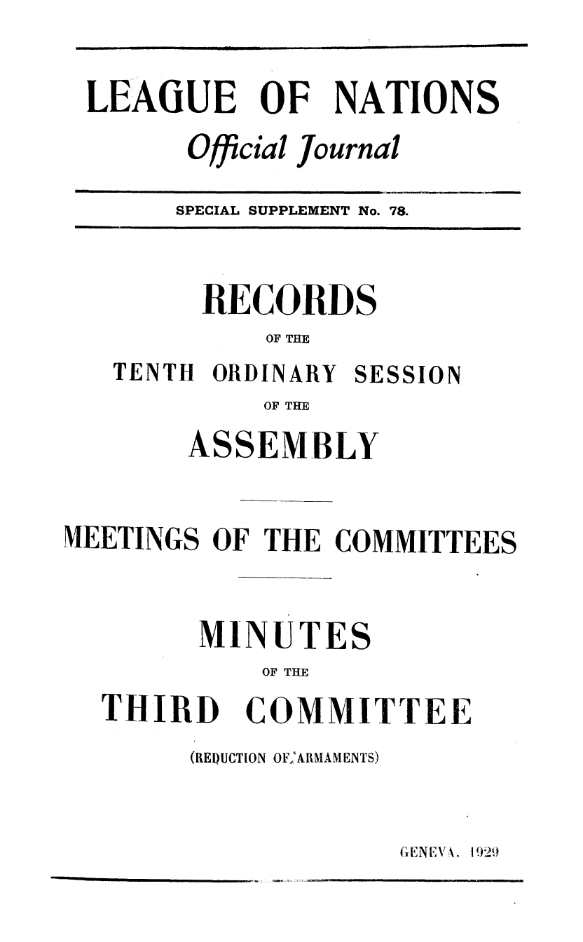 handle is hein.unl/offjrnsup0078 and id is 1 raw text is: LEAGUE OF NATIONS
Official Journal

SPECIAL SUPPLEMENT No. 78.

RECORDS
OF THE

TENTH ORDINARY

SESSION

OF THE
ASSEMBLY

MEETINGS OF THE COMMITTEES

S

OF THE

THIRD

COMMITTEE

(REDUCTION OFA  AMENTS)

MINUTE

GENEVA'. 1929


