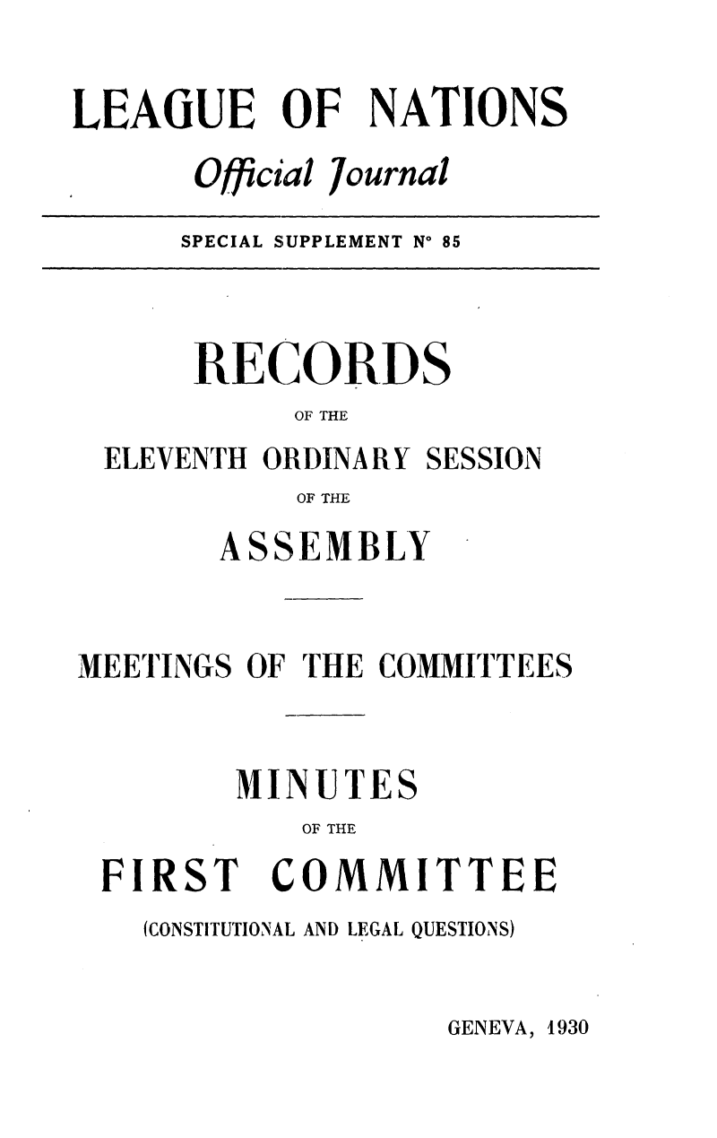 handle is hein.unl/offjrnsup0085 and id is 1 raw text is: LEAGUE OF NATIONS
Official Journal

SPECIAL SUPPLEMENT No 85

RECORDS
OF THE
ELEVENTH ORDINARY SESSION
OF THE
ASSEMBLY
MEETINGS OF THE COMMITTEES
MINUTES
OF THE

FIR

ST

COMMITTEE

(CONSTITUTIONAL AND LEGAL QUESTIONS)

GENEVA, 1930


