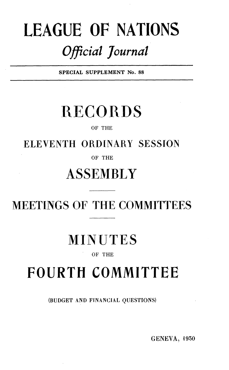 handle is hein.unl/offjrnsup0088 and id is 1 raw text is: LEAGUE OF NATIONS
Official Journal
SPECIAL SUPPLEMENT No. 88

RECORDS
OF THE
ELEVENTH ORDINARY SESSION
OF THE
ASSEMBLY
MEETINGS OF THE COMMITTEES
MINUTES
OF THE
FOURTH COMMITTEE
(BUDGET AND FINANCIAL QUESTIONS)

GENEVA, 1950


