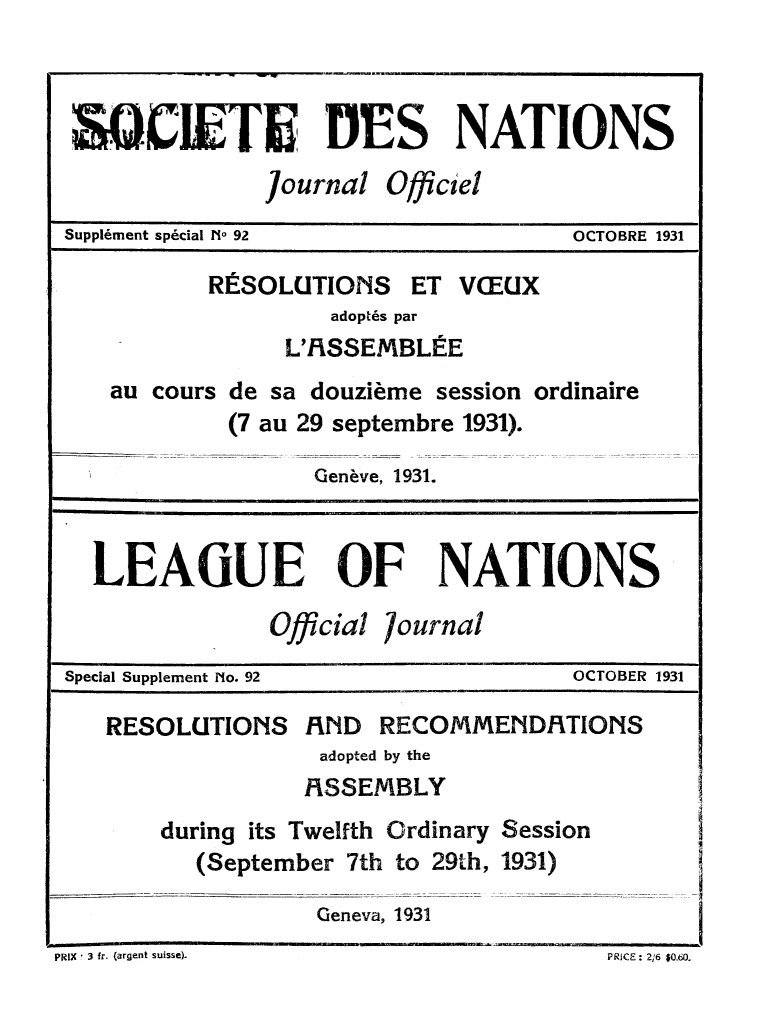handle is hein.unl/offjrnsup0092 and id is 1 raw text is: SOCIETE 3ES NATIONS
journal Officiel
Suppl6ment sp6cial No 92             OCTOBRE 1931
RESOLUTIONS ET VEUX
adopt6s par
L'1iSSEMBL E
au cours de sa douzieme session ordinaire
(7 au 29 septembre 1931).
Genive, 1931.
LEAGIUE OF NATIONS
Official /ournal
Special Supplement No. 92            OCTOBER 1931
RESOLUTIONS RND RECOMMEND/ITIONS
adopted by the
FISSEMBLY
during its Twelfth Ordinary Session
(September 7th to 29th, 1931)
Geneva, 1931

PRIX ! 3 fr. (argent suisse).

PRICE : 2/16 $0.60.


