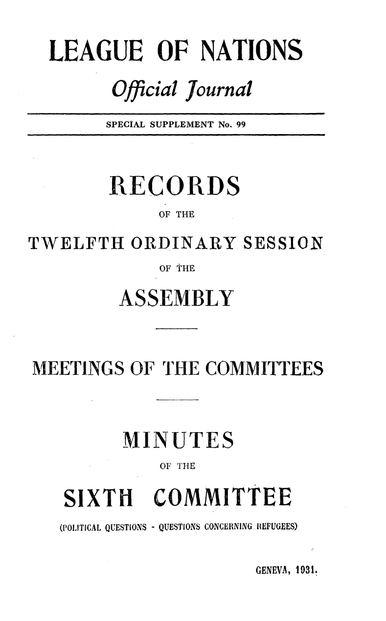 handle is hein.unl/offjrnsup0099 and id is 1 raw text is: LEAGUE OF NATIONS
Official Journal
SPECIAL SUPPLEMENT No. 99

RECORDS
OF THE
TWELFTH ORDINARY SESSION
OF THE
ASSEMBLY
MEETINGS OF THE COMMITTEES
MINUTES
OF THE

XTH

COMMITTEE

(POLITICAL QUESTIONS - QUESTIONS CONCERNING REFUGEES)

GENEVA, 1931.

SI


