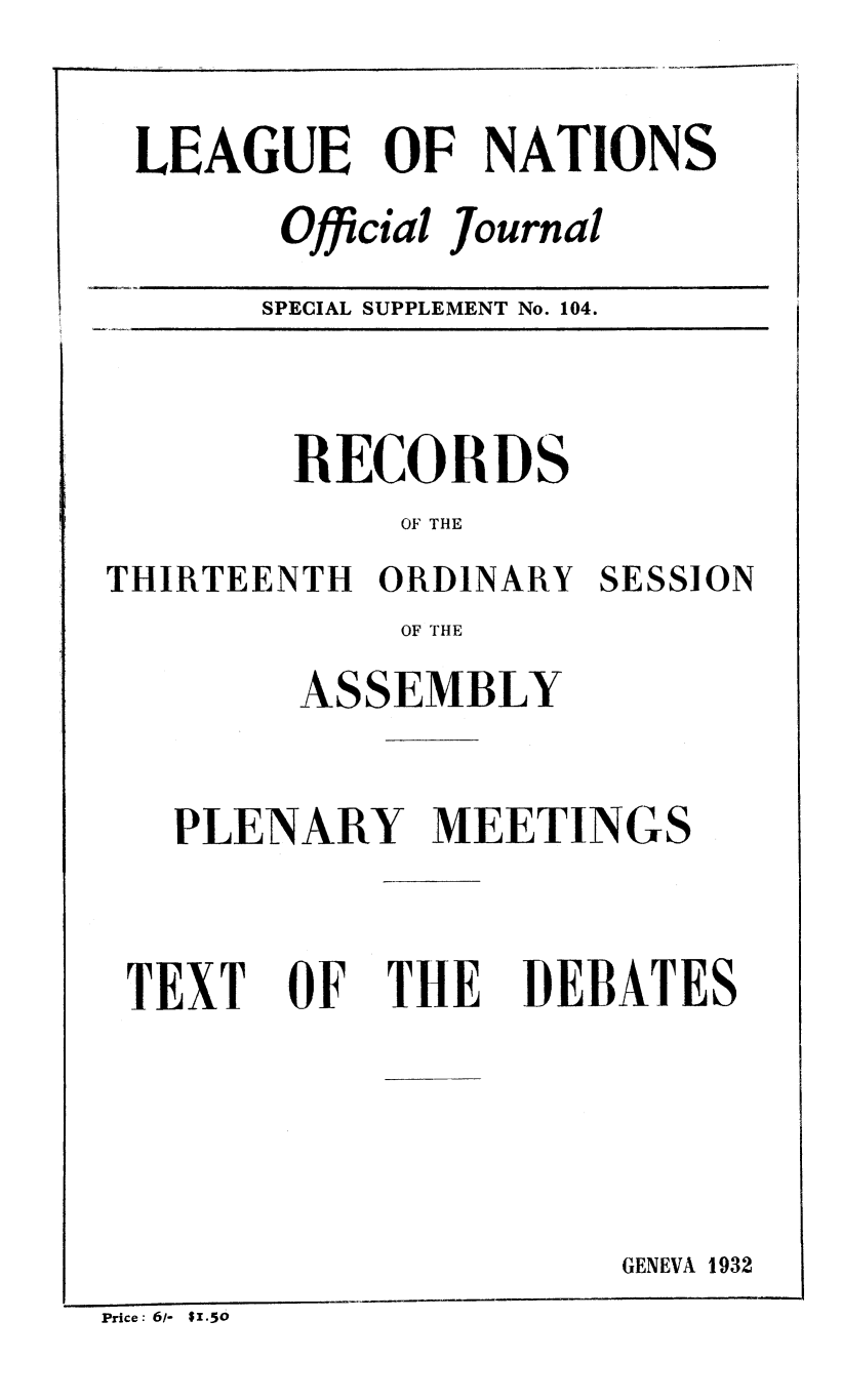 handle is hein.unl/offjrnsup0104 and id is 1 raw text is: LEAGUE OF NATIONS
Official Journal
SPECIAL SUPPLEMENT No. 104.

RECORDS
OF THE
THIRTEENTH ORDINARY SESSION
OF THE
ASSEMBLY
PLENARY MEETINGS

TEXT

OF

THE

DEBATES

GENEVA 1932

Price: 6/- $1.50


