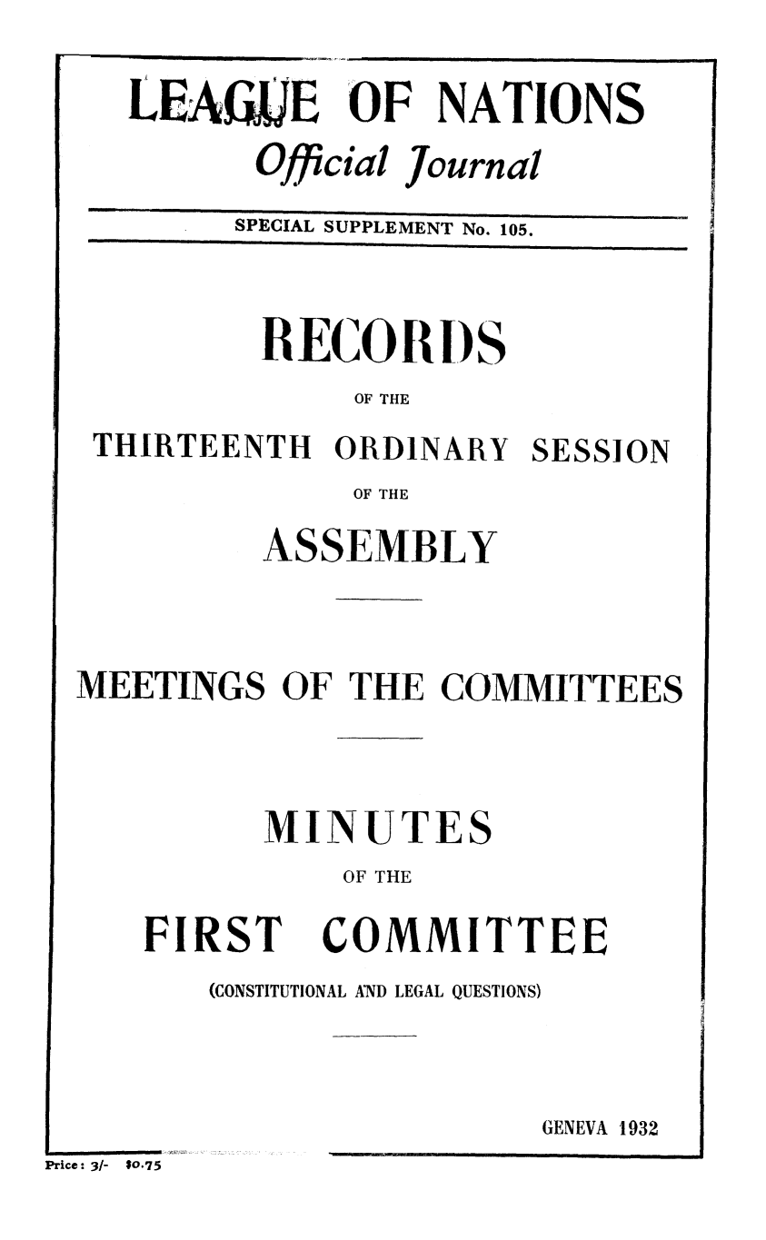 handle is hein.unl/offjrnsup0105 and id is 1 raw text is: LEAfi LE OF NATIONS
Official Journal
SPECIAL SUPPLEMENT No. 105.

RECORl)S
OF THE
THIRTEENTH ORDINARY SESSION
OF THE
ASSEMBLY
MEETINGS OF THE COMMITTEES
MINUTES
OF THE

FIRST

COMMITTEE

(CONSTITUTIONAL AND LEGAL QUESTIONS)

GENEVA 1932

Price: 3/-   10.75


