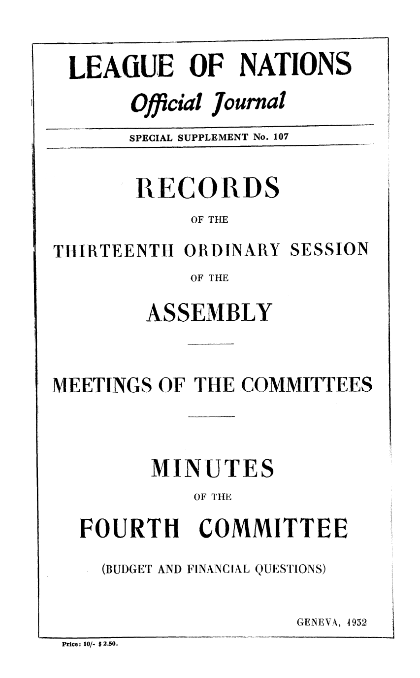 handle is hein.unl/offjrnsup0107 and id is 1 raw text is: LEAGUE OF NATIONS

Official Journal
SPECIAL SUPPLEMENT No. 107

RECORDS
OF THE
THIRTEENTH ORDINARY SESSION
OF THE
ASSEMBLY
MEETINGS OF THE COMMITTEES
MINUTES
OF THE

FOURTH

COMMITTEE

(BUDGET AND FINANCIAL QUESTIONS)

GENEVA, 4952

Price: 10/- $ 2.50.


