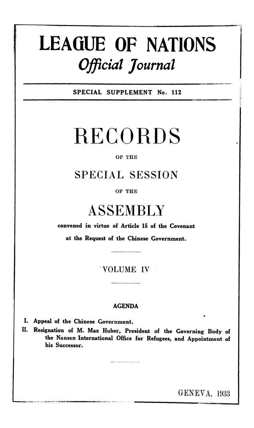 handle is hein.unl/offjrnsup0112 and id is 1 raw text is: LEAGUE OF NATIONS
Official Journal
SPECIAL SUPPLEMENT No. 112

RECORDS
OF THE

SPECIAL

SESSION

OF THE
ASSEMBLY
convened in virtue of Article 15 of the Covenant
at the Request of the Chinese Government.
'VOLUME IV

AGENDA

I. Appeal of the Chinese Government.
II. Resignation of M. Max Huber, President of the Governing Body of
the Nansen International Office for Refugees, and Appointment of
his Successor.

GENEVA, 1933


