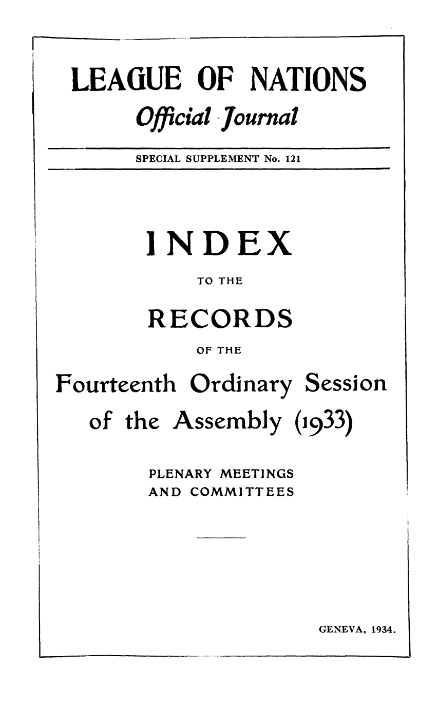 handle is hein.unl/offjrnsup0121 and id is 1 raw text is: LEAGUE
Offic

OF NATIONS

ial ,Journal

SPECIAL SUPPLEMENT No. 121

INDEX
TO THE
RECORDS
OF THE

Fourteenth Ordinary

Session

of the Assembly (1933)
PLENARY MEETINGS
AND COMMITTEES

GENEVA, 1934.

I


