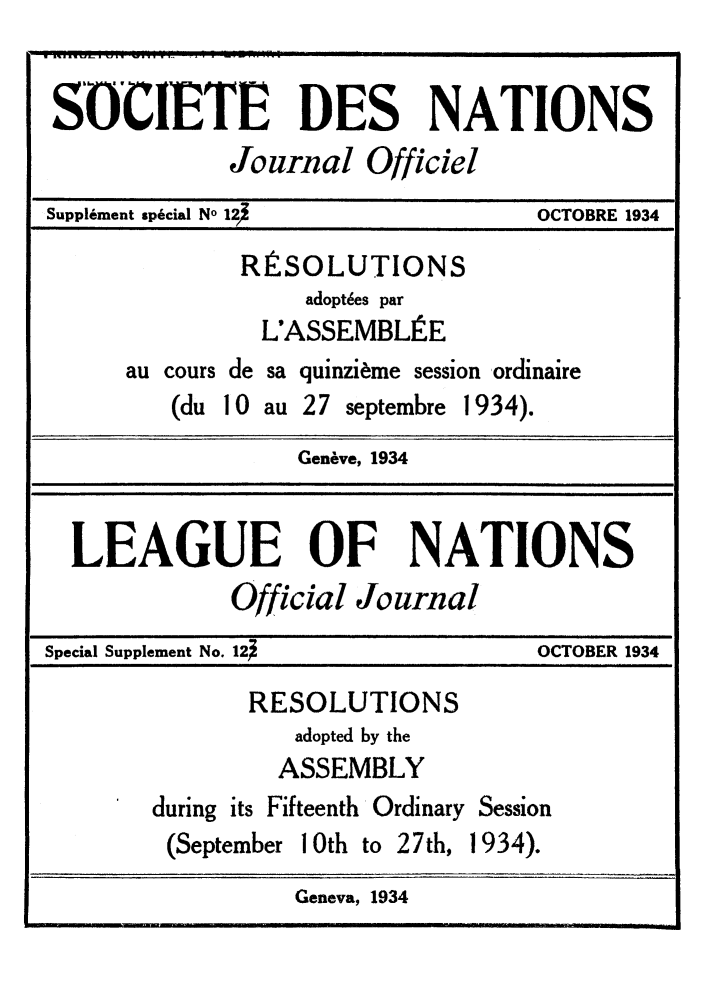 handle is hein.unl/offjrnsup0123 and id is 1 raw text is: SOCIETE DES NATIONS
Journal Officiel
Supplement special No 12               OCTOBRE 1934
RESOLUTIONS
adopt~es par
L'ASSEMBLE
au cours de sa quinziime session ordinaire
(du 10 au 27 septembre 1934).
Gen,&ve, 1934
LEAGUE OF NATIONS
Official Journal
Special Supplement No. 12               OCTOBER 1934
RESOLUTIONS
adopted by the
ASSEMBLY
during its Fifteenth Ordinary Session
(September 10th to 27th, 1934).
Geneva, 1934


