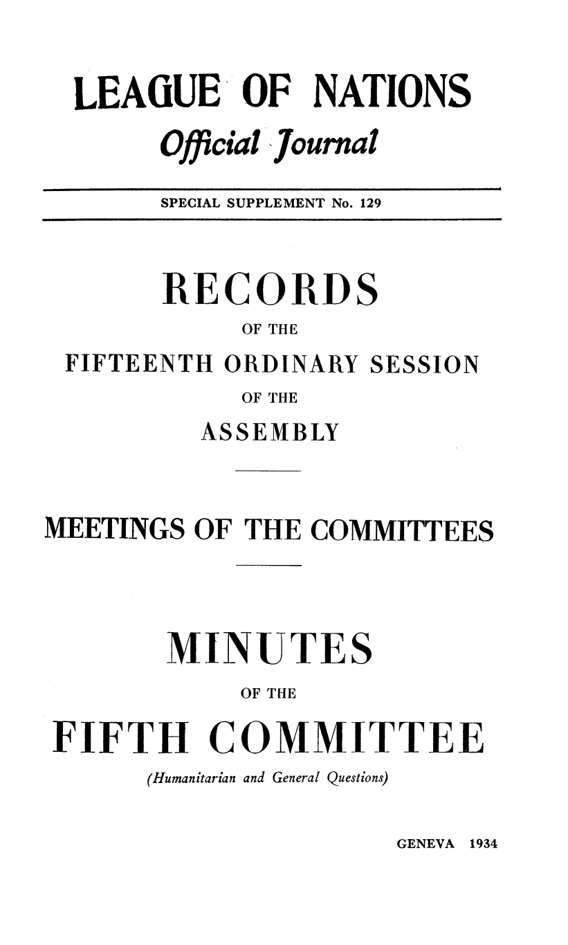 handle is hein.unl/offjrnsup0129 and id is 1 raw text is: LEAGUE OF NATIONS
Official Journal
SPECIAL SUPPLEMENT No. 129
RECORDS
OF THE
FIFTEENTH ORDINARY SESSION
OF THE
ASSEMBLY
MEETINGS OF THE COMMITTEES
MINUTES
OF THE
FIFTH COMMITTEE
(Humanitarian and General Questions)

GENEVA 1934


