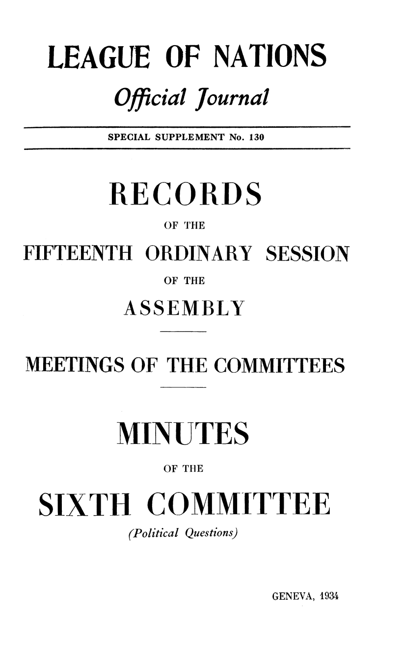 handle is hein.unl/offjrnsup0130 and id is 1 raw text is: LEAGUE OF NATIONS
Official Journal
SPECIAL SUPPLEMENT No. 130

RECORDS
OF THE
FIFTEENTH ORDINARY
OF THE
ASSEMBLY

SESSION

MEETINGS OF THE COMMITTEES
MINUTES
OF THE
SIXTH COMMITTEE
(Political Questions)

GENEVA, 1934


