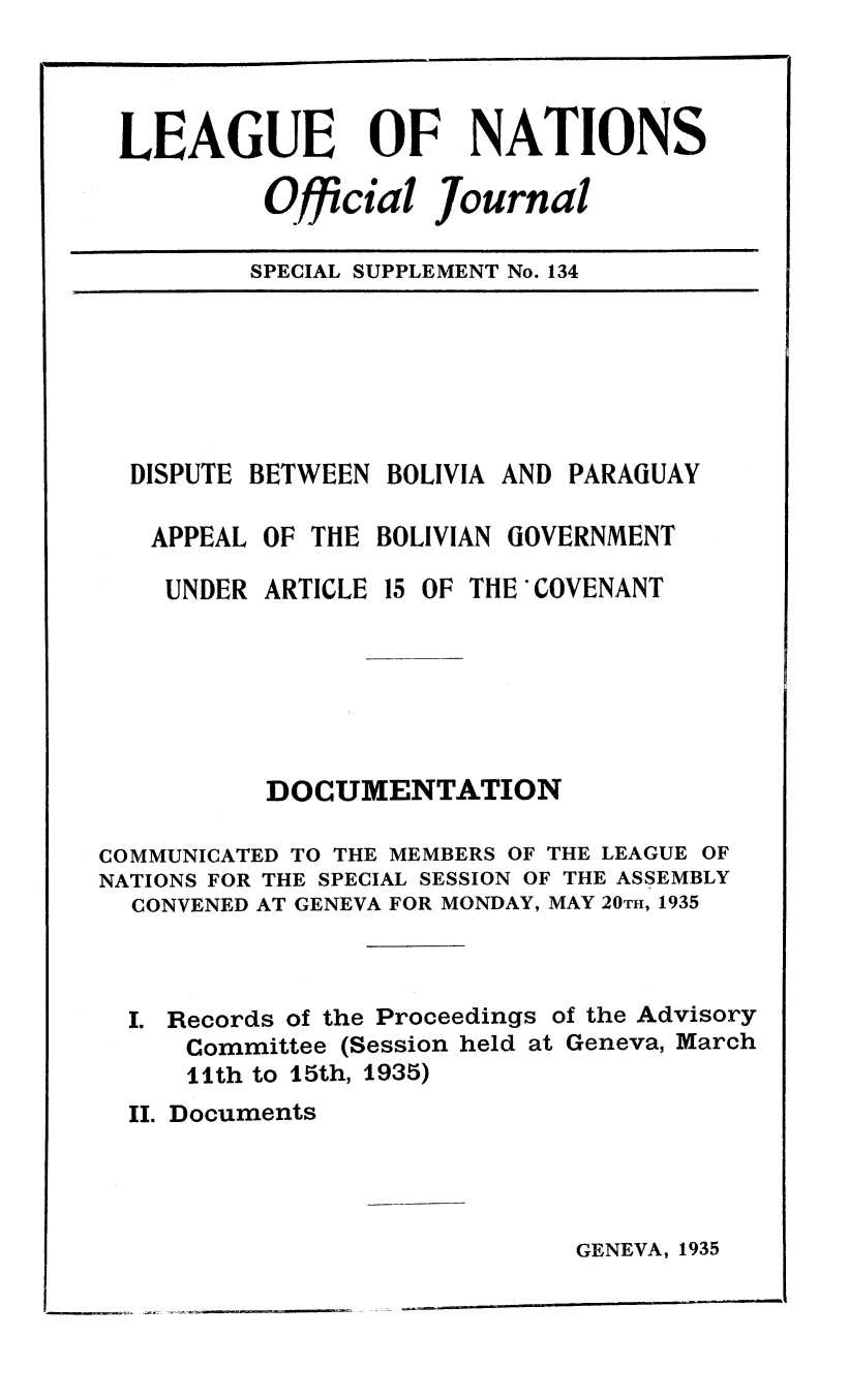 handle is hein.unl/offjrnsup0134 and id is 1 raw text is: LEAGUE OF NATIONS
Official Journal
SPECIAL SUPPLEMENT No. 134

DISPUTE BETWEEN BOLIVIA AND PARAGUAY
APPEAL OF THE BOLIVIAN GOVERNMENT
UNDER ARTICLE 15 OF THE COVENANT
DOCUMENTATION
COMMUNICATED TO THE MEMBERS OF THE LEAGUE OF
NATIONS FOR THE SPECIAL SESSION OF THE ASSEMBLY
CONVENED AT GENEVA FOR MONDAY, MAY 20TH, 1935
I. Records of the Proceedings of the Advisory
Committee (Session held at Geneva, March
11th to 15th, 1935)
II. Documents

GENEVA, 1935

urn__



