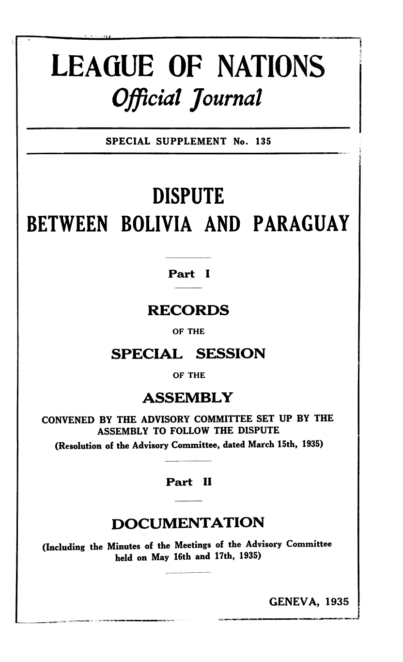 handle is hein.unl/offjrnsup0135 and id is 1 raw text is: LEAGUE OF NATIONS
Official Journal

SPECIAL SUPPLEMENT No. 135

DISPUTE
BETWEEN BOLIVIA AND PARAGUAY
Part I
RECORDS
OF THE

SPECIAL

SESSION

OF THE

ASSEMBLY
CONVENED BY THE ADVISORY COMMITTEE SET UP BY THE
ASSEMBLY TO FOLLOW THE DISPUTE
(Resolution of the Advisory Committee, dated March 15th, 1935)
Part II
DOCUMENTATION

(Including the

Minutes of the Meetings of the Advisory Committee
held on May 16th and 17th, 1935)

GENEVA, 1935

-                                r  -,                    -           -                                  5

I


