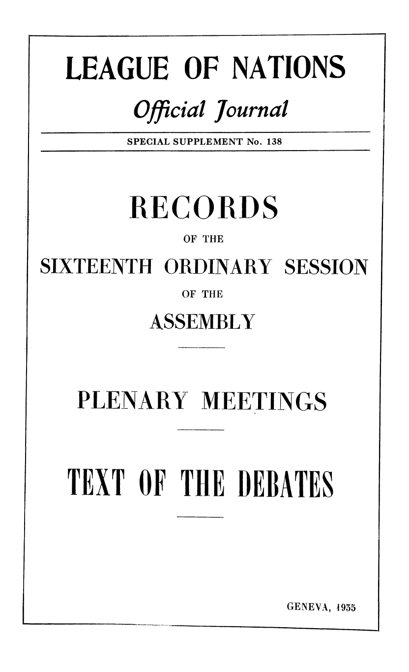 handle is hein.unl/offjrnsup0138 and id is 1 raw text is: LEAGUE OF NATIONS
Official Journal
SPECIAL SUPPLEMENT No. 138

RECORDS
OF THE
SIXTEENTH ORDINARY
OF THE
ASSEMBLY

SESSION

PLENARY MEETINGS
TEXT OF THE DEBATES
GENEVA, 1955



