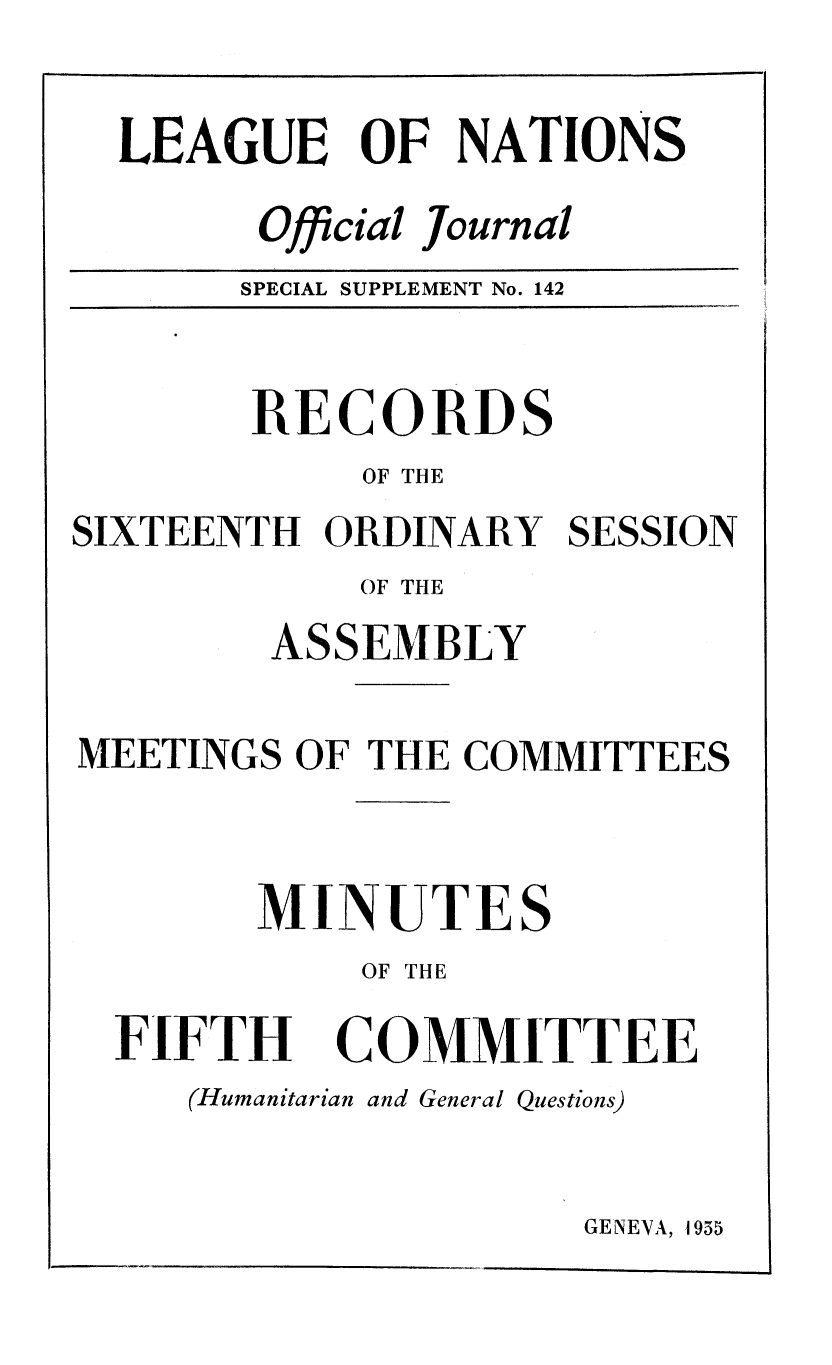 handle is hein.unl/offjrnsup0142 and id is 1 raw text is: LEAGUE OF NATIONS
Official Journal
SPECIAL SUPPLEMENT No. 142

RECORDS
OF THE
SIXTEENTH ORDINARY
OF THE
ASSEMBLY

SESSION

MEETINGS OF THE COMMITTEES
MINUTES
OF THE
FIFTH COMMITTEE
(Humanitarian and General Questions)

GENEVA, 1955


