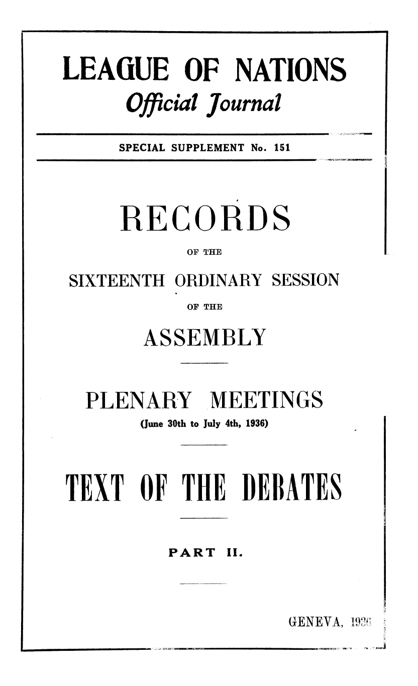 handle is hein.unl/offjrnsup0151 and id is 1 raw text is: LEAiUE OF NATIONS
Official Journal

SPECIAL SUPPLEMENT No.

151

RECORDS
OF THE

SIXTEENTH ORDINARY

SESSION

OF THE

AS

SEMBLY

PLENARY

MEETINGS

(June 30th to July 4th, 1936)
TEXT OF THE DEBATES

PART

II.

GENEVA,

1m


