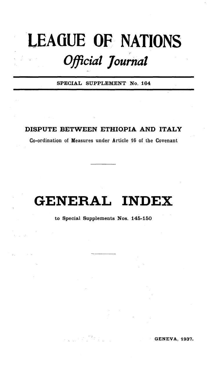 handle is hein.unl/offjrnsup0164 and id is 1 raw text is: LEAGUE OF, NATIONS
Official Journal
SPECIAL SUPPLEMENT No. 164

DISPUTE BETWEEN ETHIOPIA AND ITALY
Co-ordination of Measures under Article 16 of the Covenant
GENERAL INDEX
to Special Supplements Nos. 145-150

GENEVA, 1937.


