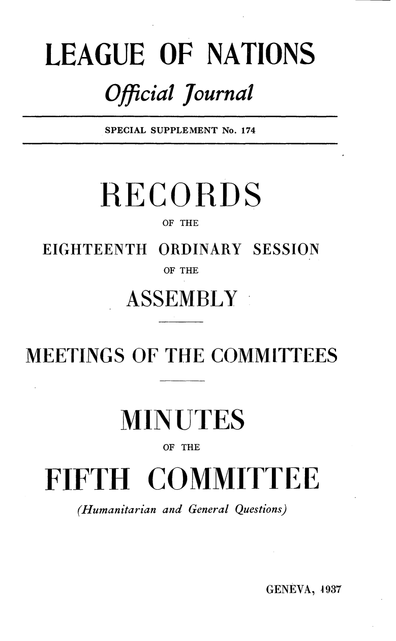 handle is hein.unl/offjrnsup0174 and id is 1 raw text is: LEAGUE OF NATIONS
Official Journal

SPECIAL SUPPLEMENT No. 174

RECORDS
OF THE
EIGHTEENTH ORDINARY SESSION
OF THE
ASSEMBLY
MEETINGS OF THE COMMITTEES
MINUTES
OF THE
FIFTH COMMITTEE
(Humanitarian and General Questions)

GENEVA, 4937



