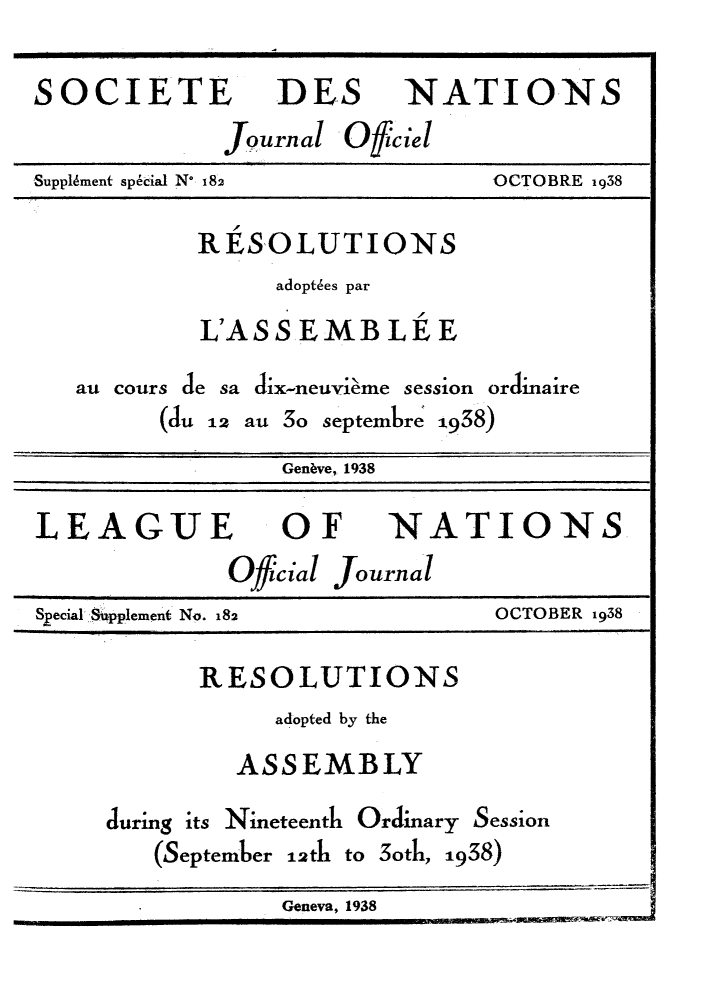 handle is hein.unl/offjrnsup0182 and id is 1 raw text is: SOCIETE DES NATIONS
Journal Offciel
Supplkment special N* 182           OCTOBRE 1938

RESOLUTIONS
adopt6es par
L'ASS EMB LE E
au cours de sa dix-neuvieme session orclinaire
(du 12 au 3o septembre 1938)

Gen~ve,, 1938
LEAGUE OF NATIONS
Official Journal
Special Supplement No. 182            OCTOBER 1938
RESOLUTIONS
adopted by the
ASSEMBLY
during its Nineteenth Ordinary Session
(September 12th to 3oth, 1938)
Geneva, 1938



