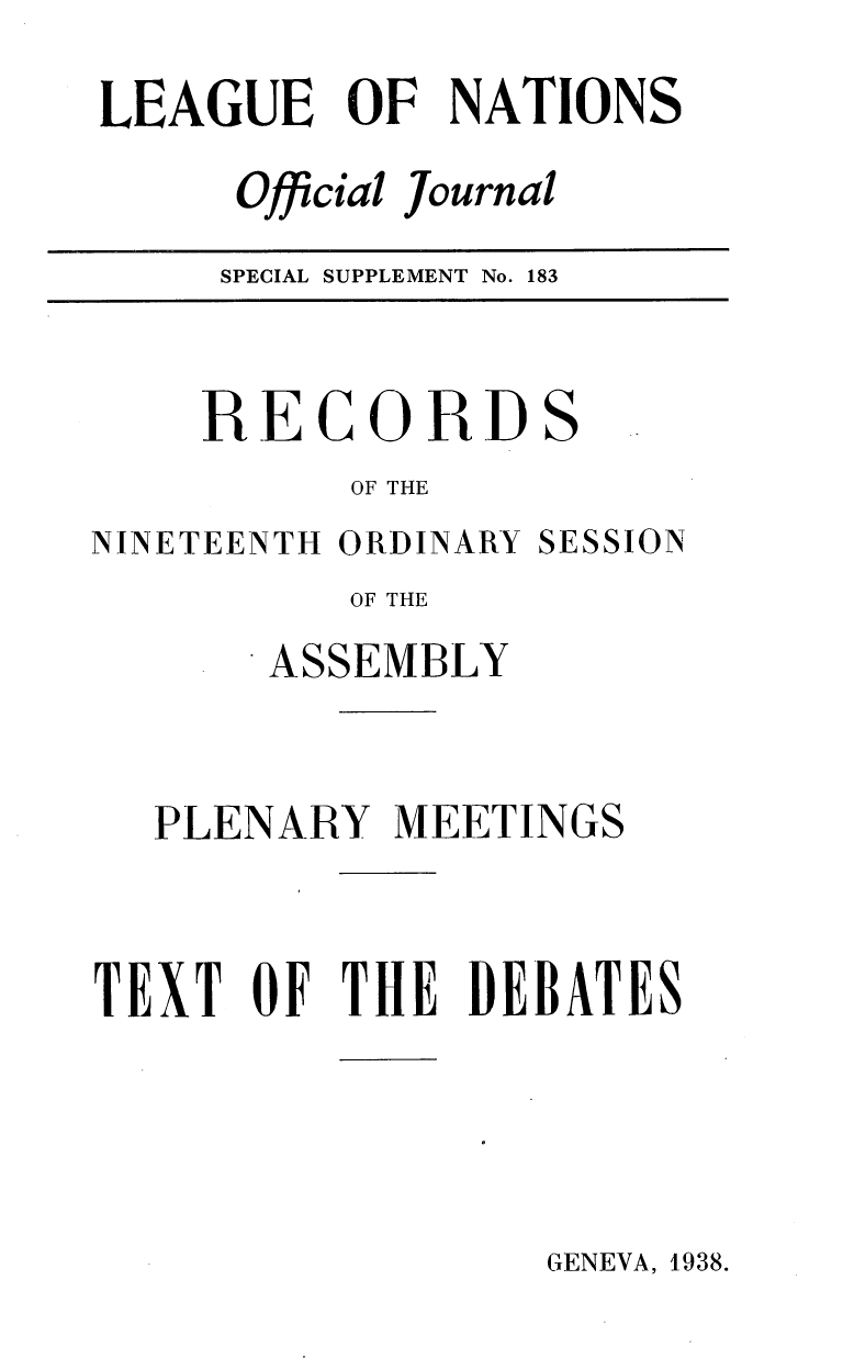 handle is hein.unl/offjrnsup0183 and id is 1 raw text is: LEAGUE OF NATIONS
Official Journal
SPECIAL SUPPLEMENT No. 183

RECORD

S

OF THE

NINETEENTH ORDINARY

SESSION

OF THE
ASSEMBLY
PLENARY MEETINGS
TEXT OF THE DEBATES

GENEVA, 1938.


