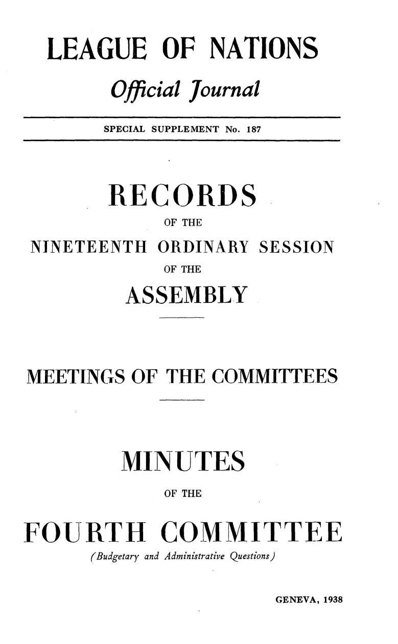 handle is hein.unl/offjrnsup0187 and id is 1 raw text is: LEAGUE OF NATIONS
Official Journal
SPECIAL SUPPLEMENT No. 187

RECORDS
OF THE
NINETEENTH ORDINARY SESSION
OF THE
ASSEMBLY

MEETINGS OF THE COMMITTEES
MINUTES
OF THE
FOURTH COMMITTEE
(Budgetary and Administrative Questions)

GENEVA, 1938


