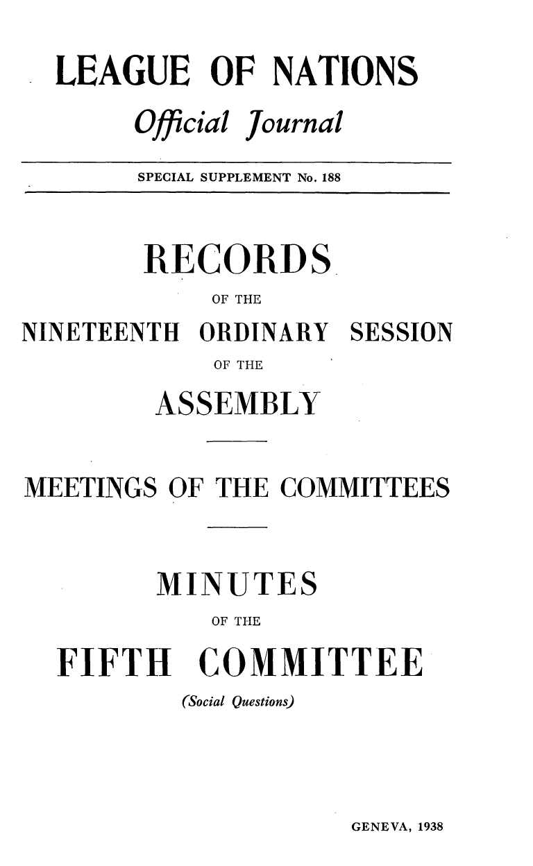 handle is hein.unl/offjrnsup0188 and id is 1 raw text is: LEAGUE OF NATIONS
Official Journal
SPECIAL SUPPLEMENT No. 188

RECORDS
OF THE
NINETEENTH ORDINARY SESSION
OF THE
ASSEMBLY
MEETINGS OF THE COMMITTEES
MINUTES
OF THE

FIFTH

COMMITTEE

(Social Questions)

GENEVA, 1938



