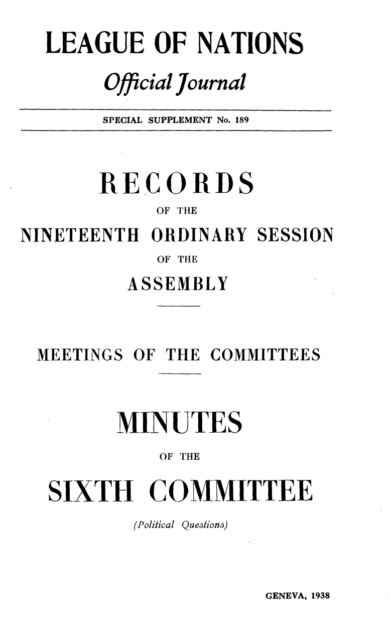 handle is hein.unl/offjrnsup0189 and id is 1 raw text is: LEAGUE OF NATIONS
Official Journal
SPECIAL SUPPLEMENT No. 189

RECORDS
OF THE
NINETEENTH ORDINARY SESSION
OF THE
ASSEMBLY
MEETINGS OF THE COMMITTEES
MINUTES
OF THE
SIXTH COMMITTEE
(Political Que6tion)

GENEVA, 1938


