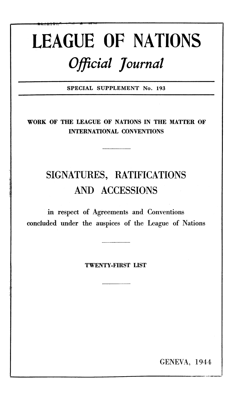 handle is hein.unl/offjrnsup0193 and id is 1 raw text is: LEAGUE OF NATIONS
Official Journal
SPECIAL SUPPLEMENT No. 193

WORK OF THE LEAGUE OF NATIONS IN THE MATTER OF
INTERNATIONAL CONVENTIONS
SIGNATURES, RATIFICATIONS
AND ACCESSIONS
in respect of Agreements and Conventions
concluded under the auspices of the League of Nations
TWENTY-FIRST LIST

GENEVA, 1944


