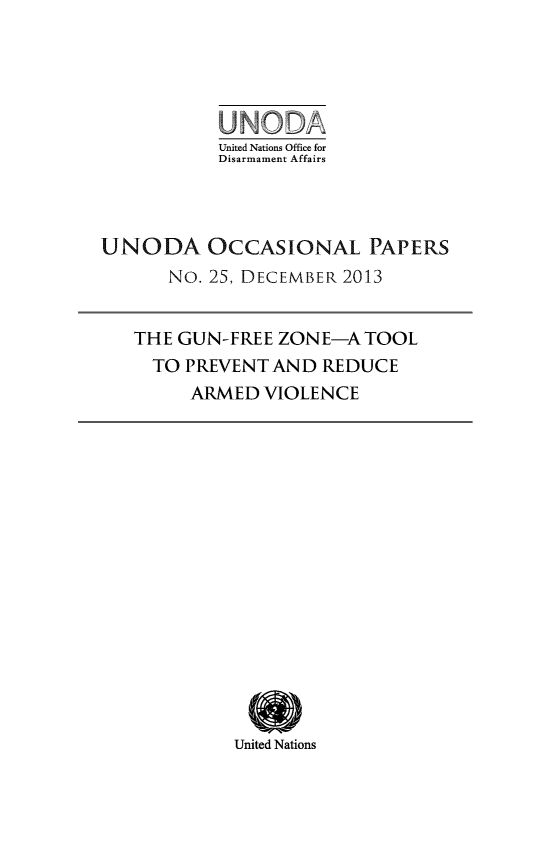 handle is hein.unl/unodiocla0001 and id is 1 raw text is: United Nations Office for
Disarmament Affairs
UNODA OCCASIONAL PAPERS
No. 25, DECEMBER 2013
THE GUN-FREE ZONE-A TOOL
TO PREVENT AND REDUCE
ARMED VIOLENCE

United Nations


