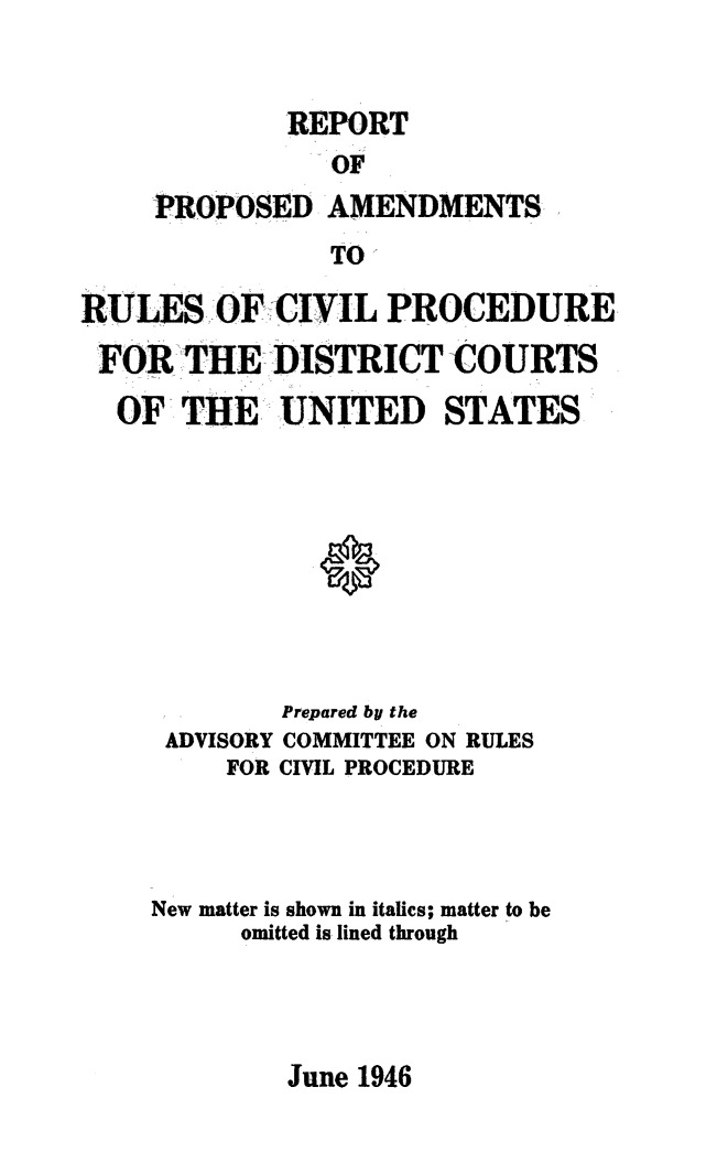 handle is hein.usfed/adcvru0003 and id is 1 raw text is: REPORTOFPROPOSED AMENDMENTSTO,-RULESOF CIVIL PROCEDUREFOR THE DISTRICT COURTSOF THE. UNITED STATESPrepared by theADVISORY COMMITTEE ON RULESFOR CIVIL PROCEDURENew matter is shown in italics; matter to beomitted is lined throughJune 1946