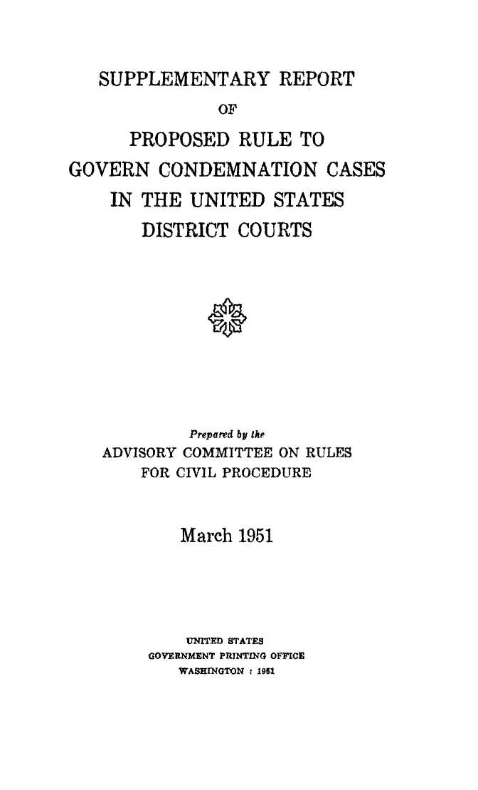 handle is hein.usfed/adcvru0005 and id is 1 raw text is: SUPPLEMENTARY REPORTOFPROPOSED RULE TOGOVERN CONDEMNATION CASESIN THE UNITED STATESDISTRICT COURTS*Prepared by theADVISORY COMMITTEE ON RULESFOR CIVIL PROCEDUREMarch 1951UNITED STATESGOVERNMENT PRIJNhG OFFICEWASHINGTON . 1951