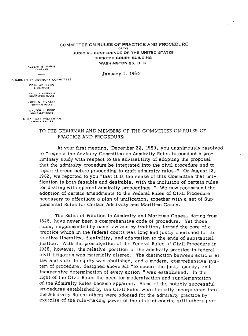 handle is hein.usfed/adcvru0011 and id is 1 raw text is: COMMITTEE ON RULES OF PRACTICE AND PROCEDUREOP THEJUDICIAL CONFERENCE OF THE UNITED STATE5SUPREME COURT BUILDINGWASHINGTON 25, D. C.ALBERT B MARISCHAIR MANJanuary 1, 1964CHAIRMEN OF ADVISORY COMMITTEESDEAN ACHESONCIVIL RULESPHILLIP FORMANBANKRUPTCY RULESJOHN C PICKETTCRIMINAL RULIWALTER L POPEADMIRALTY RULtBE BARRETT PRETTYMANAPPELLATE RULESTO THE CHAIRMAN AND MEMBERS OF THE COMMITTEE ON RULES OFPRACTICE AND PROCEDURE:At your first meeting, December 22, 1959, you unanimously resolvedto request the Advisory Committee on Admiralty Rules to conduct a pre-liminary study with respect to the advisability of adopting the proposalthat the admiralty procedure be integrated into the civil procedure and toreport thereon before proceeding to draft admiralty rules. On August 13,1962, we reported to you that it is the sense of this Committee that uni-fication is both feasible and desirable, with the inclusion of certain rulesfor dealing with special admiralty proceedings.  We now recommend theadoption of certain amendments to the Federal Rules of Civil Procedurenecessary to effectuate a plan of unification, together with a set of Sup-plemental Rules for Certain Admiralty and Maritime Cases.The Rules of Practice in Admiralty and Maritime Cases, dating from1845, have never been a comprehensive code of procedure. Yet thoserules, supplemented by case law and by tradition, formed the core of apractice which in the federal courts was long and justly cherished for itsrelative liberality, flexibility, and adaptation to the ends of substantialJustice. With the promulgation of the Federal Rules of Civil Procedure in1938, however, the relative position of the admiralty practice in federalcivil litigation was materially altered. The distinction between actions atlaw and suits in equity was abolished, and a modern, comprehensive sys-tem of procedure, designed above all to secure the just, speedy, andinexpensive determination of every action, was established. In thelight of the Civil Rules the need for modernization and supplementationof the Admiralty Rules became apparent. Some of the notably successfulprocedures established by the Civil Rules were formally incorporated intothe Admiralty Rules; others were adopted for the admiralty practice byexercise of the rule-making power of the district courts; still others pro-