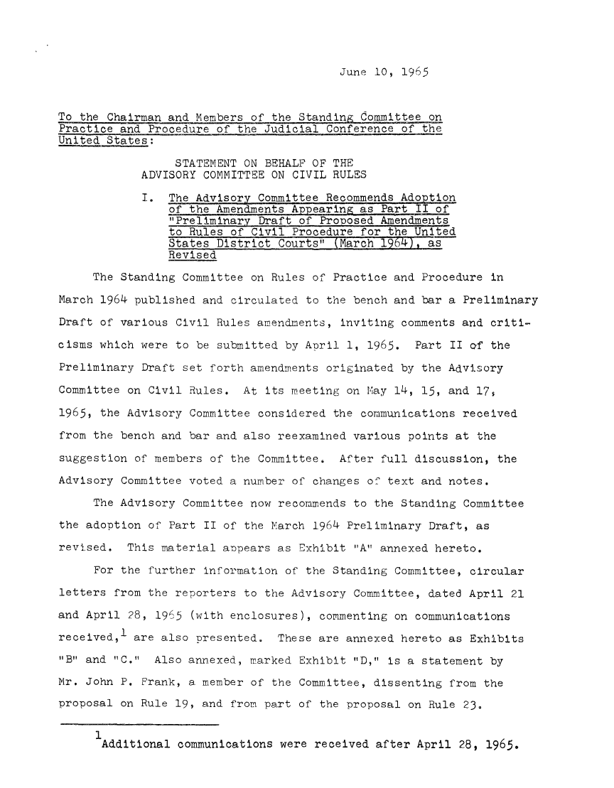 handle is hein.usfed/adcvru0012 and id is 1 raw text is: June 10, 1965To the Chairman and Members of the Standing Committee onPractice and Procedure of the Judicial Conference of theUnited States:STATEMENT ON BEHALF OF THEADVISORY COMMITTEE ON CIVIL RULESI. The Advisory Committee Recommends Adoptionof the Amendments Appearing as Part II ofPreliminary Draft of Prooosed Amendmentsto Rules of Civil Procedure for the UnitedStates District Courts (March 1964), asRevisedThe Standing Committee on Rules of Practice and Procedure inMarch 1964 published and circulated to the bench and bar a PreliminaryDraft of various Civil Rules amendments, inviting comments and criti-cisms which were to be submitted by Aoril 1, 1965. Part II of thePreliminary Draft set forth amendments originated by the AdvisoryCommittee on Civil Rules. At its meeting on Nay 14, 15, and 17,1965, the Advisory Committee considered the communications receivedfrom the bench and bar and also reexamined various points at thesuggestion of members of the Committee. After full discussion, theAdvisory Committee voted a number of changes of text and notes.The Advisory Committee now recommends to the Standing Committeethe adoption of Part II of the March 1964 Preliminary Draft, asrevised. This material aopears as Exhibit A annexed hereto.For the further information of the Standing Committee, circularletters from the reporters to the Advisory Committee, dated April 21and April 28, 1965 (with enclosures), commenting on communicationsireceived, are also presented.   These are annexed hereto as ExhibitsB and C. Also annexed, marked Exhibit D, is a statement byMr. John P. Frank, a member of the Committee, dissenting from theproposal on Rule 19, and from part of the proposal on Rule 23.1iAdditional communications were received after April 28, 1965.