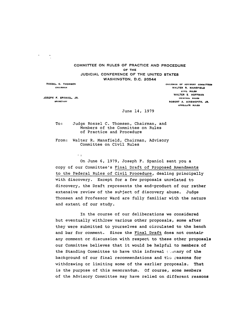 handle is hein.usfed/adcvru0016 and id is 1 raw text is: COMMITTEE ON RULES OF PRACTICE AND PROCEDUREOF THEJUDICIAL CONFERENCE OF THE UNITED STATESWASHINGTON, D.C. 20544ROSZEL C. THOMSEN                             CHAIRMAN OF AOVI9ORY COMMITTZCHAIRMAN                                     WALTER R. MANSFIELDCIVIL  RULZ*WALTER E. HOFFMANJOSEPH  F. SPANIOL, JR.                             CRIMINAL  RULA.ECRITARY                                   ROBERT A. AINSWOFITH. JR.APPE LATE  RULESJune 14, 1979To:    Judge Roszel C. Thomsen, Chairman, andMembers of the Committee on Rulesof Practice and ProcedureFrom: Walter R. Mansfield, Chairman, AdvisoryCommittee on Civil RulesOn June 6, 1979, Joseph F. Spaniol sent you acopy of our Committee's Final Draft of Proposed Amendmentsto the Federal Rules of Civil Procedure, dealing principallywith discovery. Except for a few proposals unrelated todiscovery, the Draft represents the end-product of our ratherextensive review of the subject of discovery abuse. JudgeThomsen and Professor Ward are fully familiar with the natureand extent of our study.In the course of our deliberations we consideredbut eventually withdrew various other proposals, some afterthey were submitted to yourselves and circulated to the benchand bar for comment. Since the Final Draft does not contai'any comment or discussion with respect to these other proposalsour Committee believes that it would be helpful to members. ofthe Standing Committee to have this informal  . ia!,ry of thebackground of our final recommendations and ti1 -easons forwithdrawing or limiting some of the earlier proposals. Thatis the purpose of this memorandum. Of course, some membersof the Advisory Committee may have relied on different reasons