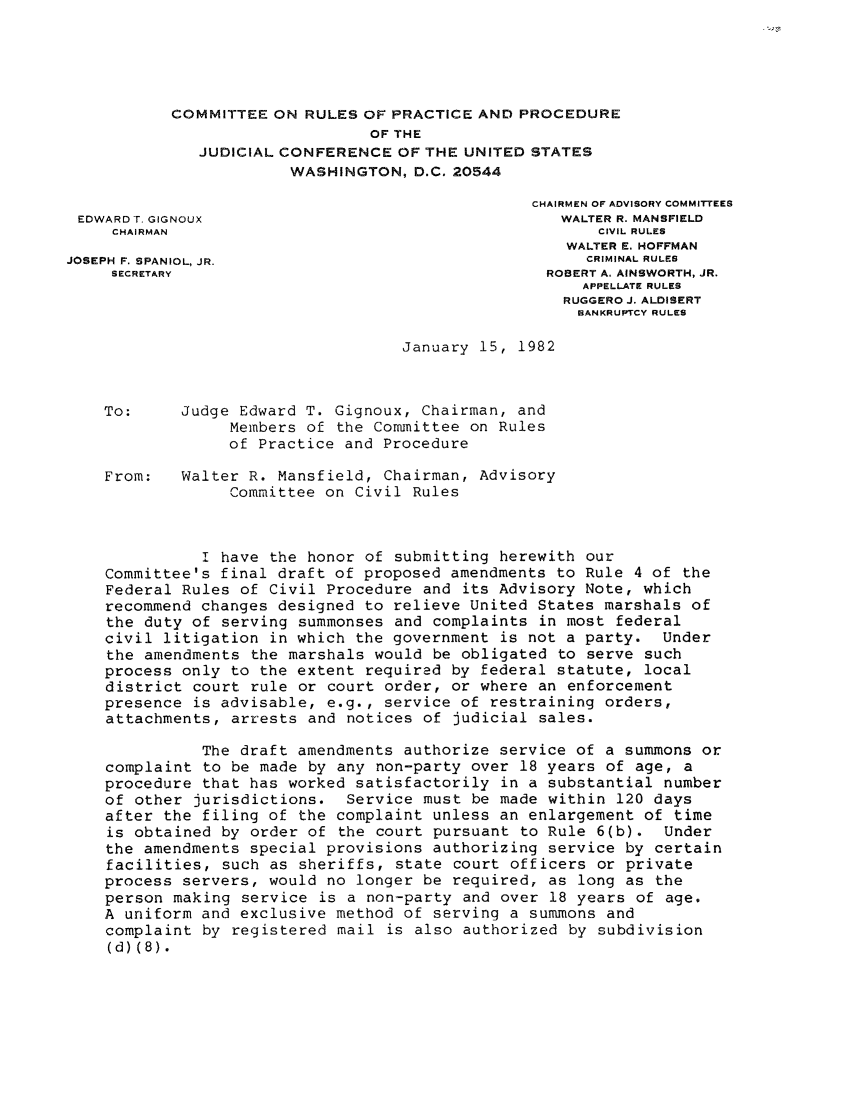 handle is hein.usfed/adcvru0017 and id is 1 raw text is: COMMITTEE ON RULES OF PRACTICE AND PROCEDUREOF THEJUDICIAL CONFERENCE OF THE UNITED STATESWASHINGTON, D.C. 20544CHAIRMEN OF ADVISORY COMMITTEESEDWARD T. GIGNOUX                                 WALTER R. MANSFIELDCHAIRMAN                                          CIVIL RULESWALTER E. HOFFMANJOSEPH F. SPANIOL, JR.                               CRIMINAL RULESSECRETARY                                    ROBERT A. AINSWORTH, JR.APPELLATE RULESRUGGERO J. ALDISERTBANKRUPTCY RULESJanuary 15, 1982To:     Judge Edward T. Gignoux, Chairman, andMembers of the Committee on Rulesof Practice and ProcedureFrom:   Walter R. Mansfield, Chairman, AdvisoryCommittee on Civil RulesI have the honor of submitting herewith ourCommittee's final draft of proposed amendments to Rule 4 of theFederal Rules of Civil Procedure and its Advisory Note, whichrecommend changes designed to relieve United States marshals ofthe duty of serving summonses and complaints in most federalcivil litigation in which the government is not a party. Underthe amendments the marshals would be obligated to serve suchprocess only to the extent required by federal statute, localdistrict court rule or court order, or where an enforcementpresence is advisable, e.g., service of restraining orders,attachments, arrests and notices of judicial sales.The draft amendments authorize service of a summons orcomplaint to be made by any non-party over 18 years of age, aprocedure that has worked satisfactorily in a substantial numberof other jurisdictions. Service must be made within 120 daysafter the filing of the complaint unless an enlargement of timeis obtained by order of the court pursuant to Rule 6(b). Underthe amendments special provisions authorizing service by certainfacilities, such as sheriffs, state court officers or privateprocess servers, would no longer be required, as long as theperson making service is a non-party and over 18 years of age.A uniform and exclusive method of serving a summons andcomplaint by registered mail is also authorized by subdivision(d)(8).