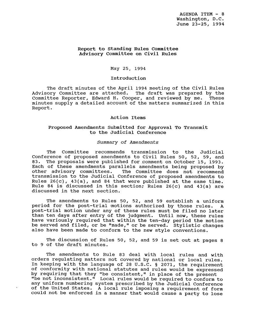 handle is hein.usfed/adcvru0027 and id is 1 raw text is: AGENDA ITEM - 8Washington, D.C.June 23-25, 1994Report to Standing Rules CommitteeAdvisory Committee on Civil RulesMay 25, 1994IntroductionThe draft minutes of the April 1994 meeting of the Civil RulesAdvisory Committee are attached.   The draft was prepared by theCommittee Reporter, Edward H. Cooper, and reviewed by me. Theseminutes supply a detailed account of the matters summarized in thisReport.Action ItemsProposed Amendments Submitted for Approval To Transmitto the Judicial ConferenceSummary of AmendmentsThe  Committee  recommends  transmission  to  the   JudicialConference of proposed amendments to Civil Rules 50, 52, 59, and83. The proposals were published for comment on October 15, 1993.Each of these amendments parallels amendments being proposed byother advisory committees.    The Committee does not recommendtransmission to the Judicial Conference of proposed amendments toRules 26(c), 43(a), and 84 that were published at the same time.Rule 84 is discussed in this section; Rules 26(c) and 43(a) arediscussed in the next section.The amendments to Rules 50, 52, and 59 establish a uniformperiod for the post-trial  motions authorized by those rules.  Apost-trial motion under any of these rules must be filed no laterthan ten days after entry of the judgment. Until now, these ruleshave variously required that within the ten-day period the motionbe served and filed, or be made, or be served. Stylistic changesalso have been made to conform to the new style conventions.The discussion of Rules 50, 52, and 59 is set out at pages 8to 9 of the draft minutes.The amendments to Rule 83 deal with local rules and withorders regulating matters not covered by national or local rules.In keeping with the language of 28 U.S.C. § 2071, the requirementof conformity with national statutes and rules would be expressedby requiring that they be consistent, in place of the presentbe not inconsistent. Local rules would be required to conform toany uniform numbering system prescribed by the Judicial Conferenceof the United States. A local rule imposing a requirement of formcould not be enforced in a manner that would cause a party to lose