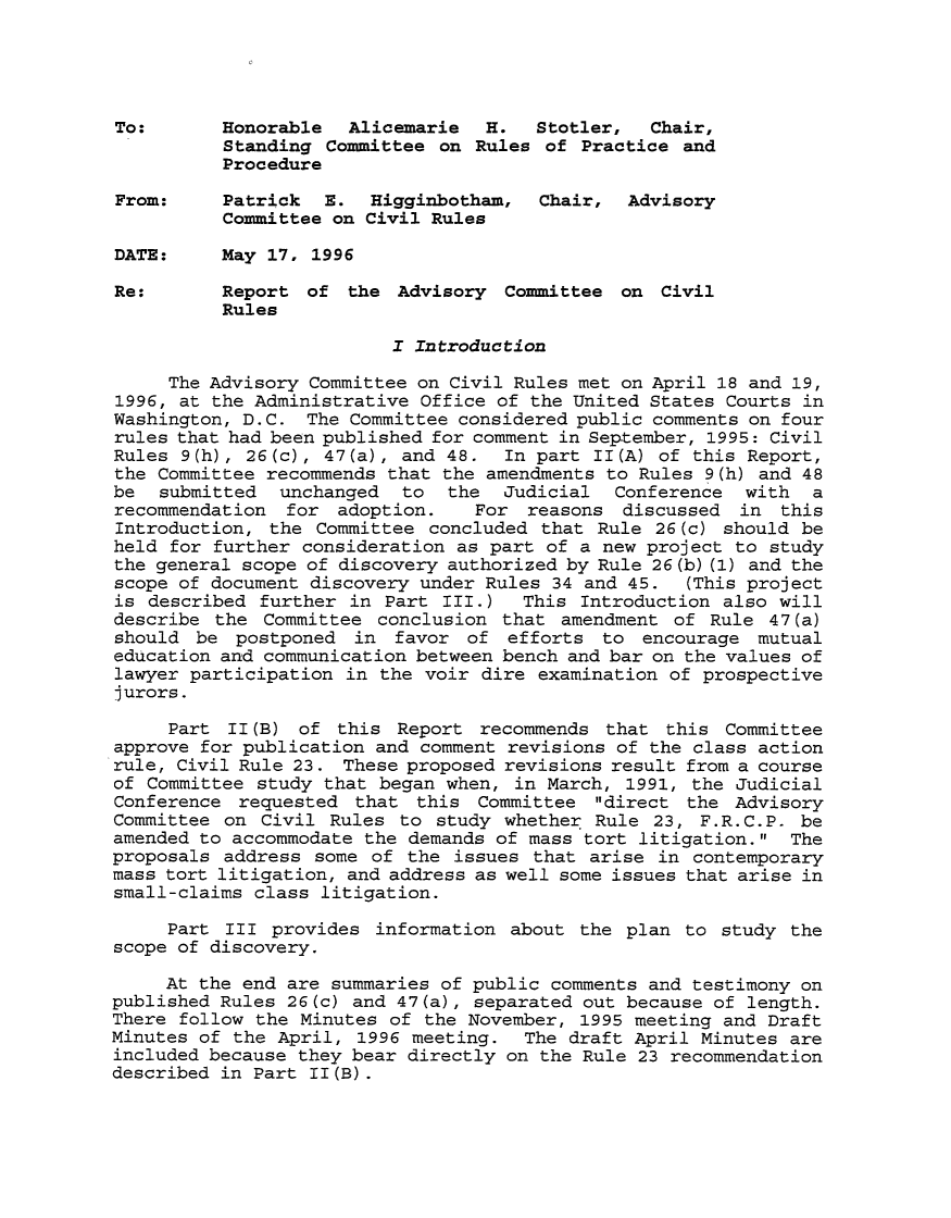 handle is hein.usfed/adcvru0029 and id is 1 raw text is: To:       Honorable  Alicemarie   H.  Stotler,  Chair,Standing Committee on Rules of Practice andProcedureFrom:     Patrick  E. Higginbotham,   Chair, AdvisoryCommittee on Civil RulesDATE:     May 17, 1996Re:       Report of the Advisory Committee on CivilRulesI IntroductionThe Advisory Committee on Civil Rules met on April 18 and 19,1996, at the Administrative Office of the United States Courts inWashington, D.C. The Committee considered public comments on fourrules that had been published for comment in September, 1995: CivilRules 9(h), 26(c), 47(a), and 48. In part II(A) of this Report,the Committee recommends that the amendments to Rules 9(h) and 48be  submitted  unchanged  to  the  Judicial  Conference  with  arecommendation for adoption.     For reasons discussed in thisIntroduction, the Committee concluded that Rule 26(c) should beheld for further consideration as part of a new project to studythe general scope of discovery authorized by Rule 26(b) (1) and thescope of document discovery under Rules 34 and 45.  (This projectis described further in Part III.)   This Introduction also willdescribe the Committee conclusion that amendment of Rule 47(a)should be postponed in favor of efforts to encourage mutualeducation and communication between bench and bar on the values oflawyer participation in the voir dire examination of prospectivejurors.Part II(B) of this Report recommends that this Committeeapprove for publication and comment revisions of the class actionrule, Civil Rule 23. These proposed revisions result from a courseof Committee study that began when, in March, 1991, the JudicialConference requested that this Committee direct the AdvisoryCommittee on Civil Rules to study whether Rule 23, F.R.C.P. beamended to accommodate the demands of mass tort litigation. Theproposals address some of the issues that arise in contemporarymass tort litigation, and address as well some issues that arise insmall-claims class litigation.Part III provides information about the plan to study thescope of discovery.At the end are summaries of public comments and testimony onpublished Rules 26(c) and 47(a), separated out because of length.There follow the Minutes of the November, 1995 meeting and DraftMinutes of the April, 1996 meeting. The draft April Minutes areincluded because they bear directly on the Rule 23 recommendationdescribed in Part II(B).