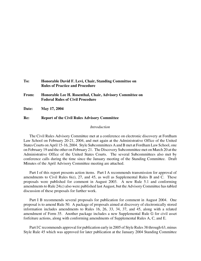 handle is hein.usfed/adcvru0037 and id is 1 raw text is: To:       Honorable David F. Levi, Chair, Standing Committee onRules of Practice and ProcedureFrom:     Honorable Lee H. Rosenthal, Chair, Advisory Committee onFederal Rules of Civil ProcedureDate:     May 17, 2004Re:       Report of the Civil Rules Advisory CommitteeIntroductionThe Civil Rules Advisory Committee met at a conference on electronic discovery at FordhamLaw School on February 20-21, 2004, and met again at the Administrative Office of the UnitedStates Courts on April 15-16,2004. Style Subcommittees A and B met at Fordham Law School, oneon February 19 and the other on February 21. The Discovery Subcommittee met on March 20 at theAdministrative Office of the United States Courts. The several Subcommittees also met byconference calls during the time since the January meeting of the Standing Committee. DraftMinutes of the April Advisory Committee meeting are attached.Part I of this report presents action items. Part I A recommends transmission for approval ofamendments to Civil Rules 6(e), 27, and 45, as well as Supplemental Rules B and C. Theseproposals were published for comment in August 2003. A new Rule 5.1 and conformingamendments to Rule 24(c) also were published last August, but the Advisory Committee has tableddiscussion of these proposals for further work.Part I B recommends several proposals for publication for comment in August 2004. Oneproposal is to amend Rule 50. A package of proposals aimed at discovery of electronically storedinformation includes amendments to Rules 16, 26, 33, 34, 37, and 45, along with a relatedamendment of Form 35. Another package includes a new Supplemental Rule G for civil assetforfeiture actions, along with conforming amendments of Supplemental Rules A, C, and E.Part I C recommends approval for publication early in 2005 of Style Rules 38 through 63, minusStyle Rule 45 which was approved for later publication at the January 2004 Standing Committee
