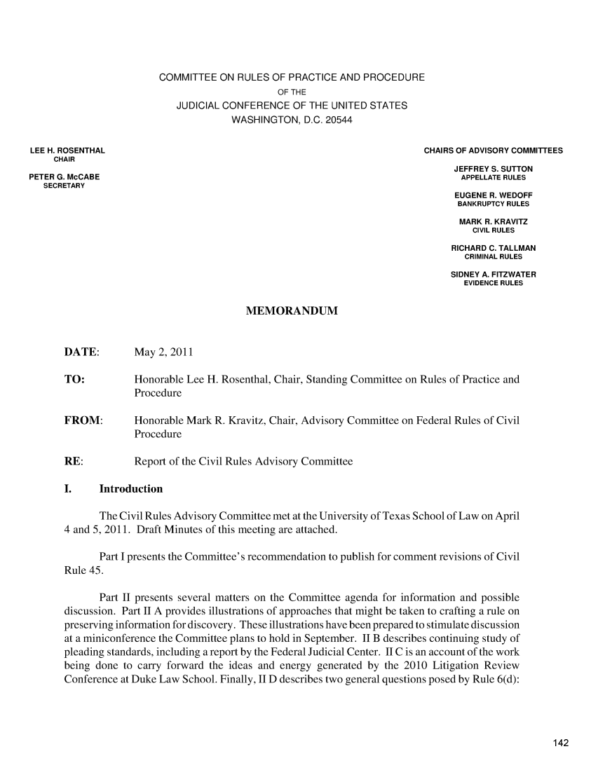 handle is hein.usfed/adcvru0044 and id is 1 raw text is: COMMITTEE ON RULES OF PRACTICE AND PROCEDUREOF THEJUDICIAL CONFERENCE OF THE UNITED STATESWASHINGTON, D.C. 20544LEE H. ROSENTHAL                                                         CHAIRS OF ADVISORY COMMITTEESCHAIRJEFFREY S. SUTTONPETER G. McCABE                                                                 APPELLATE RULESSECRETARYEUGENE R. WEDOFFBANKRUPTCY RULESMARK R. KRAVITZCIVIL RULESRICHARD C. TALLMANCRIMINAL RULESSIDNEY A. FITZWATEREVIDENCE RULESMEMORANDUMDATE:        May 2, 2011TO:          Honorable Lee H. Rosenthal, Chair, Standing Committee on Rules of Practice andProcedureFROM:        Honorable Mark R. Kravitz, Chair, Advisory Committee on Federal Rules of CivilProcedureRE:          Report of the Civil Rules Advisory CommitteeI.    IntroductionThe Civil Rules Advisory Committee met at the University of Texas School of Law on April4 and 5, 2011. Draft Minutes of this meeting are attached.Part I presents the Committee's recommendation to publish for comment revisions of CivilRule 45.Part II presents several matters on the Committee agenda for information and possiblediscussion. Part II A provides illustrations of approaches that might be taken to crafting a rule onpreserving information for discovery. These illustrations have been prepared to stimulate discussionat a miniconference the Committee plans to hold in September. II B describes continuing study ofpleading standards, including a report by the Federal Judicial Center. II C is an account of the workbeing done to carry forward the ideas and energy generated by the 2010 Litigation ReviewConference at Duke Law School. Finally, II D describes two general questions posed by Rule 6(d):