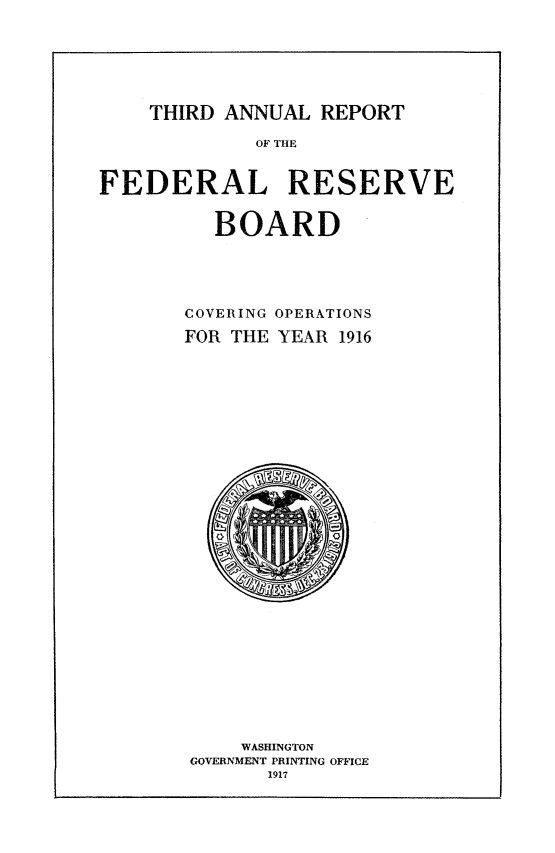 handle is hein.usfed/anlbgovfed0003 and id is 1 raw text is: THIRD ANNUAL REPORT

OF THE
FEDERAL RESERVE
BOARD
COVERING OPERATIONS
FOR THE YEAR 1916

WASHINGTON
GOVERNMENT PRINTING OFFICE
1917


