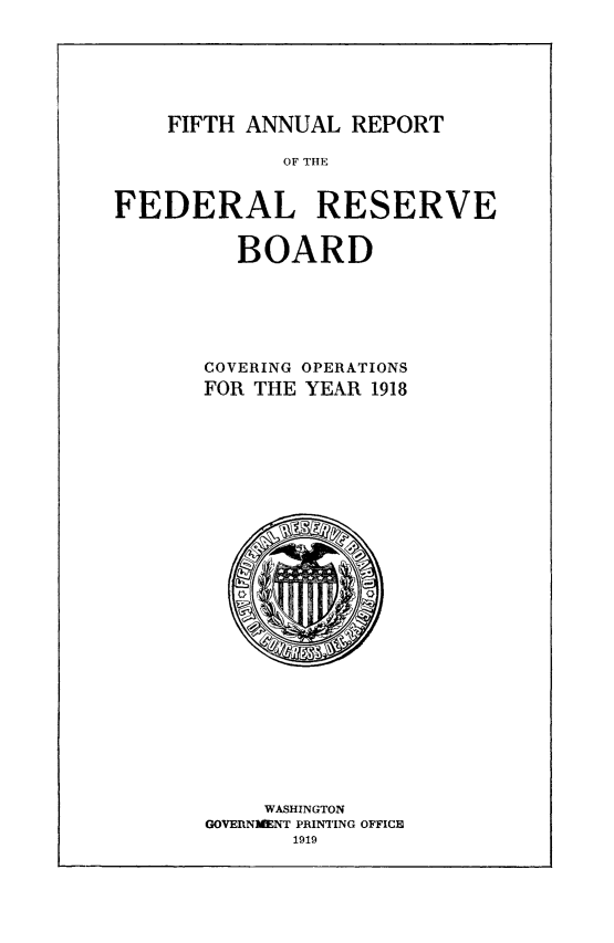 handle is hein.usfed/anlbgovfed0005 and id is 1 raw text is: FIFTH ANNUAL REPORT

OF THE
FEDERAL RESERVE
BOARD
COVERING OPERATIONS
FOR THE YEAR 1918

WASHINGTON
GOVERNMENT PRINTING OFFICE


