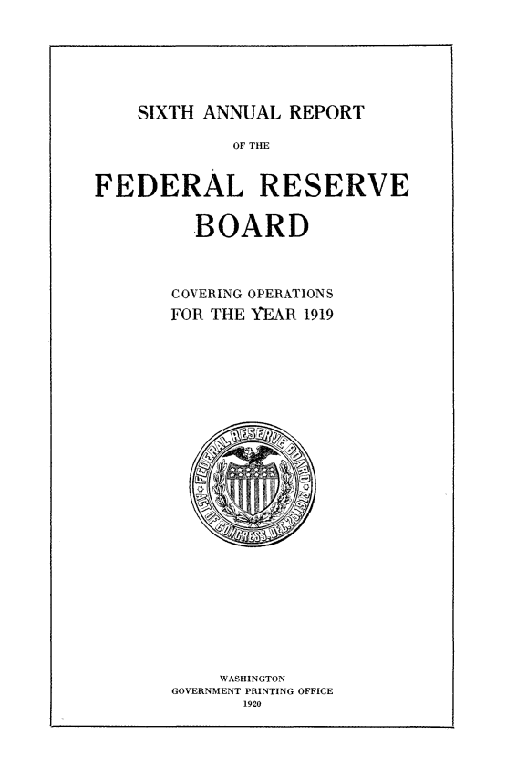 handle is hein.usfed/anlbgovfed0006 and id is 1 raw text is: SIXTH ANNUAL REPORT

OF THE
FEDERAL RESERVE
BOARD
COVERING OPERATIONS
FOR THE YEAR 1919

WASHINGTON
GOVERNMENT PRINTING OFFICE
1920


