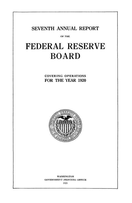 handle is hein.usfed/anlbgovfed0007 and id is 1 raw text is: SEVENTH ANNUAL REPORT
OF THE
FEDERAL RESERVE
BOARD
COVERING OPERATIONS
FOR THE YEAR 1920

WASHINGTON
GOVERNMENT PRINTING OFFICE
1921


