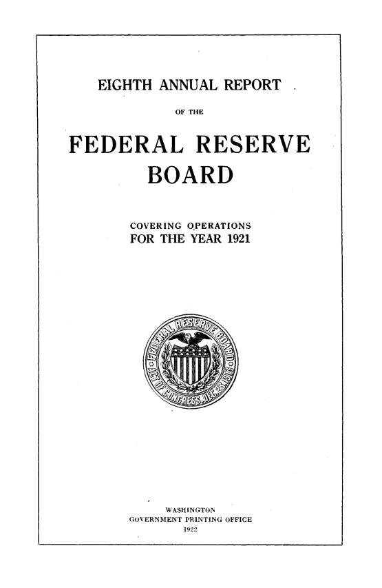 handle is hein.usfed/anlbgovfed0008 and id is 1 raw text is: EIGHTH ANNUAL REPORT

OF THE

FEDERAL RESERVE

BOARD

COVERING QPERATIONS
FOR THE YEAR 1921

WASHINGTON
GOVERNMENT PRINTING OFFICE


