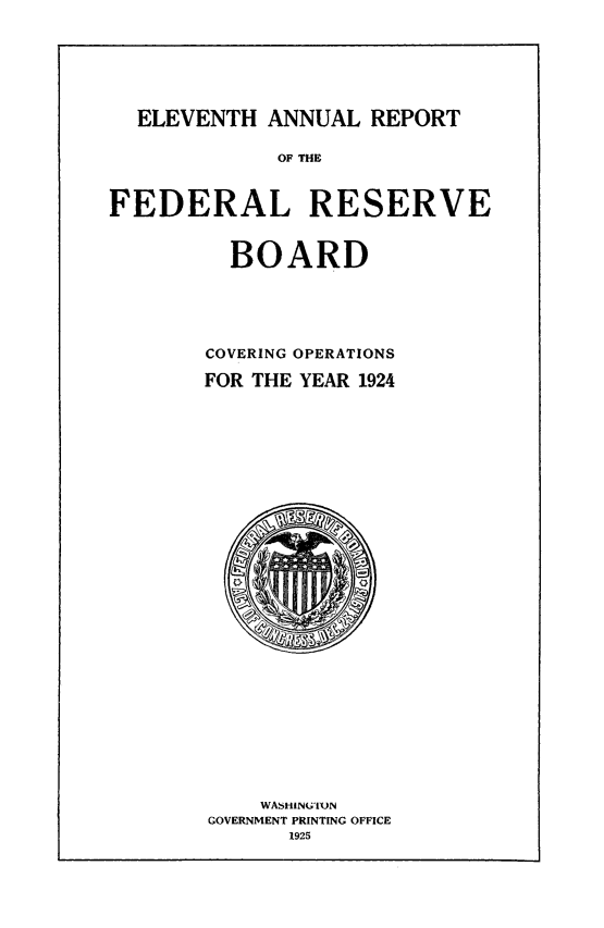 handle is hein.usfed/anlbgovfed0011 and id is 1 raw text is: ELEVENTH ANNUAL REPORT
OF THE
FEDERAL RESERVE
BOARD
COVERING OPERATIONS
FOR THE YEAR 1924

WASHINGTUN
GOVERNMENT PRINTING OFFICE
1925



