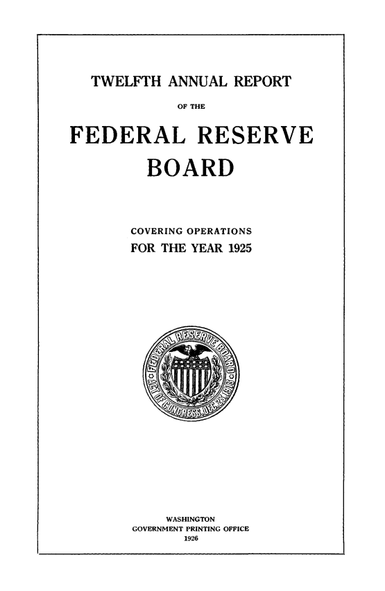 handle is hein.usfed/anlbgovfed0012 and id is 1 raw text is: TWELFTH ANNUAL REPORT
OF THE
FEDERAL RESERVE
BOARD
COVERING OPERATIONS
FOR THE YEAR 1925

WASHINGTON
GOVERNMENT PRINTING OFFICE
1926


