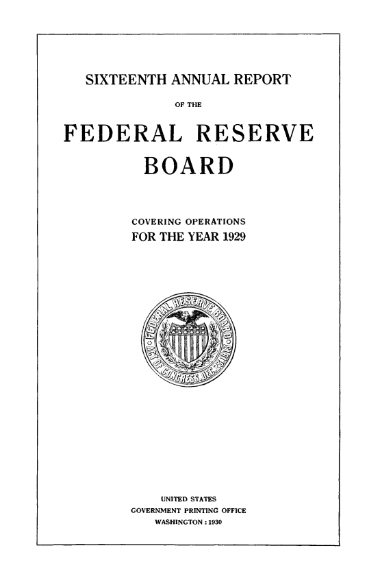 handle is hein.usfed/anlbgovfed0016 and id is 1 raw text is: SIXTEENTH ANNUAL REPORT
OF THE
FEDERAL RESERVE
BOARD
COVERING OPERATIONS
FOR THE YEAR 1929

UNITED STATES
GOVERNMENT PRINTING OFFICE
WASHINGTON :1930


