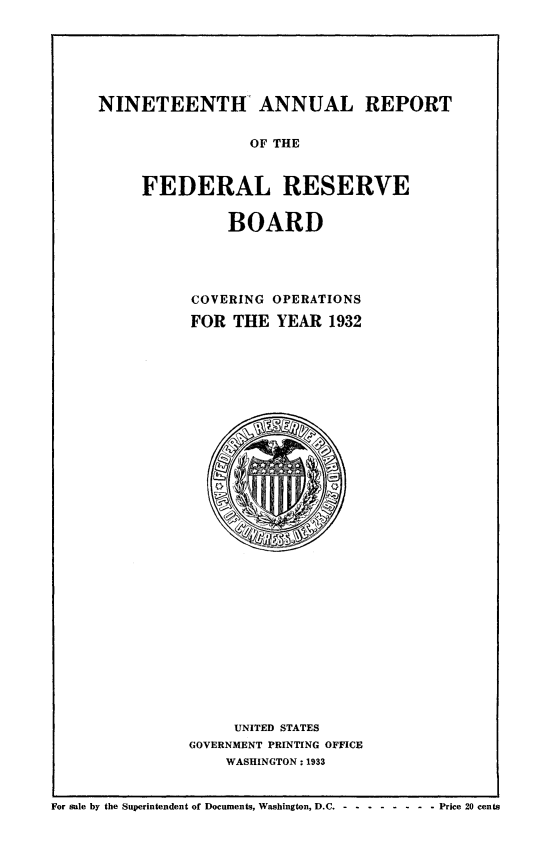 handle is hein.usfed/anlbgovfed0019 and id is 1 raw text is: NINETEENTH ANNUAL REPORT
OF THE
FEDERAL RESERVE

BOARD
COVERING OPERATIONS
FOR THE YEAR 1932

UNITED STATES
GOVERNMENT PRINTING OFFICE
WASHINGTON: 1933

For sale by the Superintendent of Documents, Washington, D.C ---------       Price 20 cents


