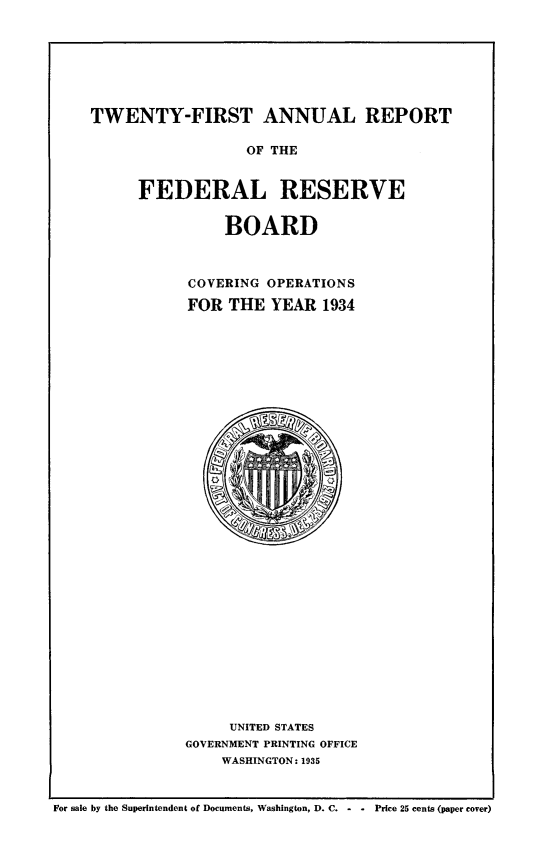 handle is hein.usfed/anlbgovfed0021 and id is 1 raw text is: TWENTY-FIRST ANNUAL REPORT
OF THE
FEDERAL RESERVE

BOARD
COVERING OPERATIONS
FOR THE YEAR 1934

UNITED STATES
GOVERNMENT PRINTING OFFICE
WASHINGTON: 1935

For sale by the Superintendent of Documents, Washington, D. C. -   - Price 25 cents (paper cover)



