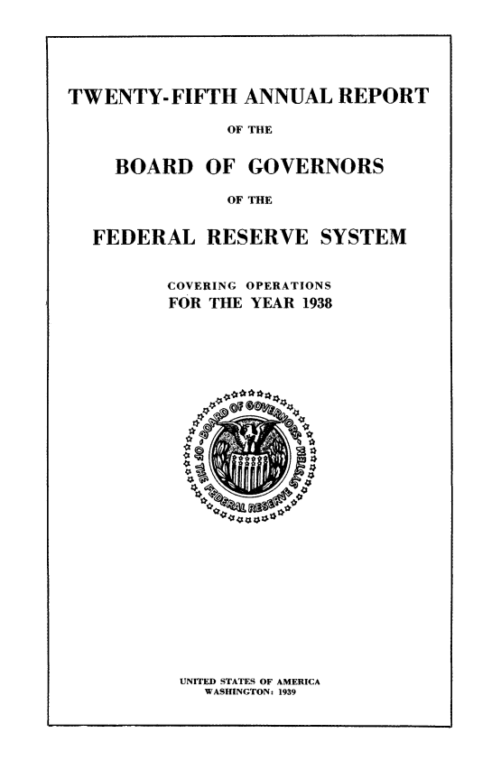 handle is hein.usfed/anlbgovfed0025 and id is 1 raw text is: TWENTY- FIFTH ANNUAL REPORT
OF THE
BOARD OF GOVERNORS
OF THE
FEDERAL RESERVE SYSTEM
COVERING OPERATIONS
FOR THE YEAR 1938

UNITED STATES OF AMERICA
WASHINGTON: 1939


