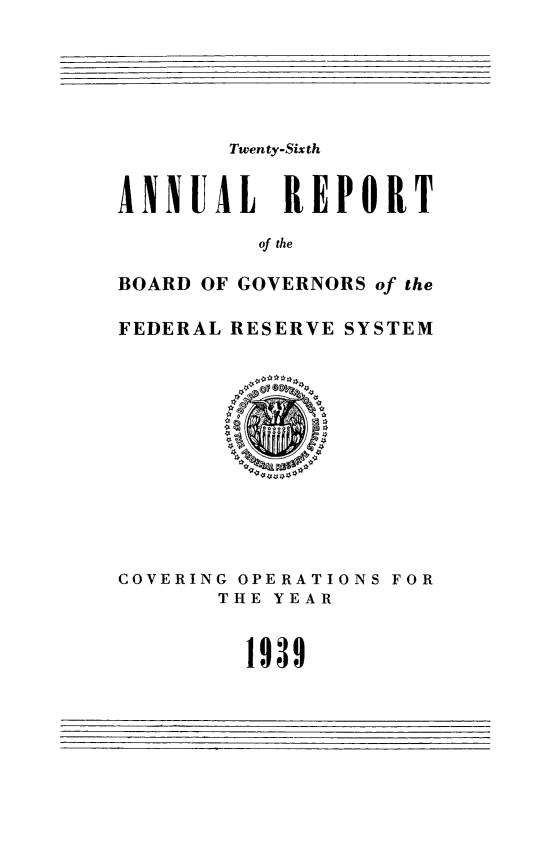 handle is hein.usfed/anlbgovfed0026 and id is 1 raw text is: Twenty-Sixth
ANNUAL REPORT
of the
BOARD OF GOVERNORS of the
FEDERAL RESERVE SYSTEM

COVERING OPERATIONS FOR
THE YEAR
1939


